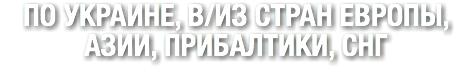 ПО УКРАИНЕ, В/ИЗ СТРАН ЕВРОПЫ, АЗИИ, ПРИБАЛТИКИ, СНГ